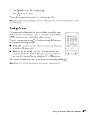 Page 47
Doing More with PowerLite Presenter47
4. Press   or   to select On, then press  . 
5. Press   to exit the menu.
You need to restart the projector for the setting to take effect. 
Note:  When the Child Lock setting is turned on, the projector will not automatically power up when 
you insert a disc.
Saving Power
The power turns off automatically when a DVD is stopped for more 
than 30 minutes. You can select a time to turn off the projector while a 
DVD is playing, in case you fall asleep while watching....