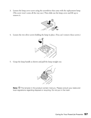 Page 57
Caring for Your PowerLite Presenter57
3. Loosen the lamp cover screw using the screwdriver that came with the replacement lamp. (The screw won’t come all the way out.) Then slide out the lamp cover and lift up to 
remove it.
4. Loosen the two silver screws holding the lamp in place. (You can’t remove these screws.)
5. Grasp the lamp handle as shown and pull the lamp straight out.
Note:   The lamp(s) in this product contain mercury. Please consult your state and 
local regulations regarding disposal or...