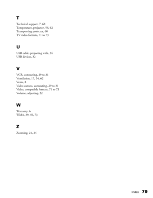 Page 79
Index79
T
Technical support, 7, 68
Temperature, projector, 54, 62
Transporting projector, 60
TV video formats, 71 to 73
U
USB cable, projecting with, 34
USB devices, 32
V
VCR, connecting, 29 to 31
Ventilation, 17, 54, 62
Vents, 8
Video camera, connecting, 29 to 31
Video, compatible formats, 71 to 73
Volume, adjusting, 22
W
Warranty, 6
WMA, 39, 49, 73
Z
Zooming, 21, 24 