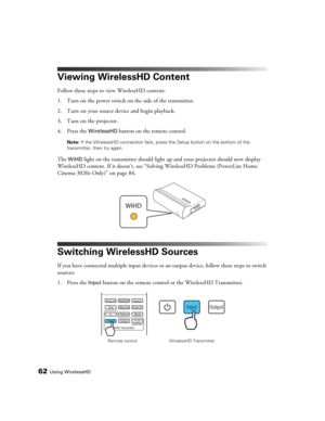 Page 6262Using WirelessHD
Viewing WirelessHD Content
Follow these steps to view WirelessHD content:
1. Turn on the power switch on the side of the transmitter.
2. Turn on your source device and begin playback.
3. Turn on the projector.
4. Press the 
WirelessHD button on the remote control.
Note: If the WirelessHD connection fails, press the Setup button on the bottom of the 
transmitter, then try again.
The WiHD light on the transmitter should light up and your projector should now display 
WirelessHD content....