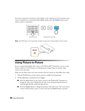 Page 6464Using WirelessHD
If you have connected a television or other display to the output port on the transmitter and 
want to switch between wired and wireless display modes, press the 
Output button on the 
remote control or transmitter.
Note: The WiHD light on the transmitter will light up when the wireless display mode is active.
Using Picture-in-Picture
If you’ve connected multiple video sources to the WirelessHD Transmitter, you can use the 
Picture-in-Picture (P-in-P) feature to wirelessly project...