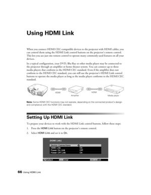 Page 6666Using HDMI Link
Using HDMI Link
When you connect HDMI CEC-compatible devices to the projector with HDMI cables, you 
can control them using the HDMI Link control buttons on the projector’s remote control. 
This lets you use just one remote control to operate many commonly used features on all your 
devices.
In a typical configuration, your DVD, Blu-Ray or other media player may be connected to 
the projector through an amplifier or home theater system. You can connect up to three 
media players that...