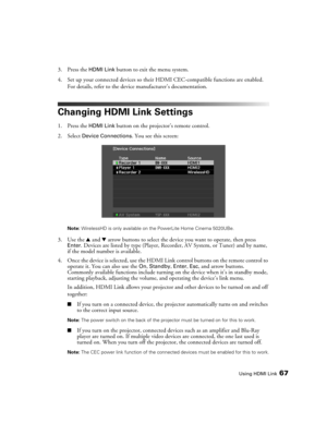 Page 67Using HDMI Link67
3. Press the HDMI Link button to exit the menu system.
4. Set up your connected devices so their HDMI CEC-compatible functions are enabled. 
For details, refer to the device manufacturer’s documentation.
Changing HDMI Link Settings
1. Press the HDMI Link button on the projector’s remote control.
2. Select 
Device Connections. You see this screen:
Note: WirelessHD is only available on the PowerLite Home Cinema 5020UBe.
3. Use the u and d arrow buttons to select the device you want to...