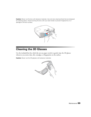 Page 69Maintenance69
Caution: Never rub the lens with abrasive materials. Use only lens cleaning fluids that are designed 
for cleaning optics. Avoid touching the lens with your bare hands to prevent fingerprints on or 
damage to the lens surface.
Cleaning the 3D Glasses
Use the included lint-free cloth (do not use paper towels) to gently wipe the 3D glasses 
whenever you notice dust, dirt, smudges, or fingerprints on the surface.
Caution: Never rub the 3D glasses with abrasive materials. 