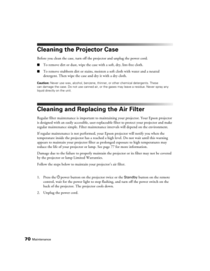 Page 7070Maintenance
Cleaning the Projector Case
Before you clean the case, turn off the projector and unplug the power cord.
■To remove dirt or dust, wipe the case with a soft, dry, lint-free cloth.
■To remove stubborn dirt or stains, moisten a soft cloth with water and a neutral 
detergent. Then wipe the case and dry it with a dry cloth.
Caution: Never use wax, alcohol, benzene, thinner, or other chemical detergents. These 
can damage the case. Do not use canned air, or the gases may leave a residue. Never...