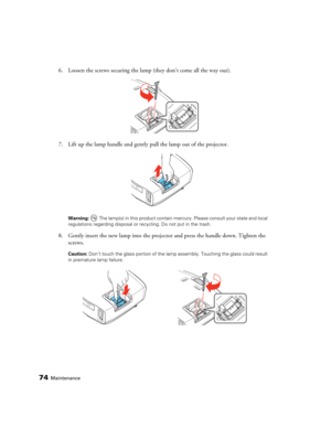 Page 7474Maintenance
6. Loosen the screws securing the lamp (they don’t come all the way out).
7. Lift up the lamp handle and gently pull the lamp out of the projector. 
Warning:  The lamp(s) in this product contain mercury. Please consult your state and local 
regulations regarding disposal or recycling. Do not put in the trash.
8. Gently insert the new lamp into the projector and press the handle down. Tighten the 
screws.
Caution: Don’t touch the glass portion of the lamp assembly. Touching the glass could...