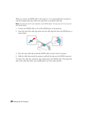 Page 2020Setting Up the Projector
When you connect an HDMI cable to the projector, it is recommended that you fasten it 
with the included cable clip. Follow the steps below to install the cable clip.
Note: The cable clip will fit most standard, round HDMI cables. The clip may not fit non-round or 
thick HDMI cables.
1. Connect the HDMI cable to one of the HDMI ports on the projector.
2. Insert the end of the cable clip anchor into the cable clip hole above the HDMI port, as 
shown below.
3. Place the open...