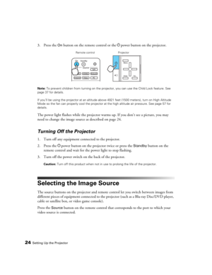 Page 2424Setting Up the Projector
3. Press the On button on the remote control or the Ppower button on the projector.
Note: To prevent children from turning on the projector, you can use the Child Lock feature. See 
page 37 for details.
If you’ll be using the projector at an altitude above 4921 feet (1500 meters), turn on High Altitude 
Mode so the fan can properly cool the projector at the high altitude air pressure. See page 57 for 
details.
The power light flashes while the projector warms up. If you don’t...