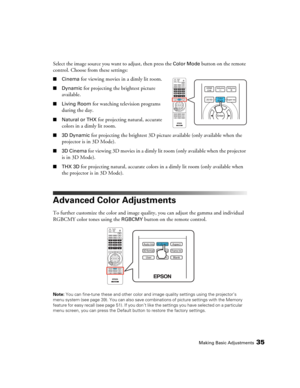 Page 35Making Basic Adjustments35
Select the image source you want to adjust, then press the Color Mode button on the remote 
control. Choose from these settings:
■Cinema for viewing movies in a dimly lit room.
■Dynamic for projecting the brightest picture 
available.
■Living Room for watching television programs 
during the day.
■Natural or THX for projecting natural, accurate 
colors in a dimly lit room.
■3D Dynamic for projecting the brightest 3D picture available (only available when the 
projector is in 3D...