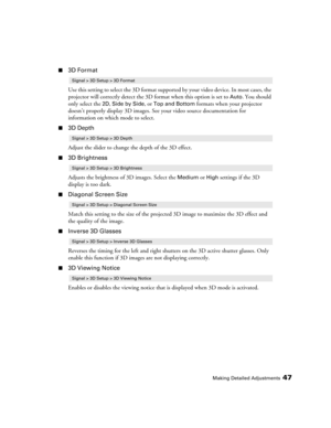 Page 47Making Detailed Adjustments47
■3D Format
Use this setting to select the 3D format supported by your video device. In most cases, the 
projector will correctly detect the 3D format when this option is set to 
Auto. You should 
only select the 
2D, Side by Side, or Top and Bottom formats when your projector 
doesn’t properly display 3D images. See your video source documentation for 
information on which mode to select.
■3D Depth
Adjust the slider to change the depth of the 3D effect.
■3D Brightness...