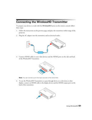 Page 61Using WirelessHD61
Connecting the WirelessHD Transmitter
To prepare your device to work with the WirelessHD button on the remote control, follow 
these steps:
1. Follow the instructions on the previous page and place the transmitter within range of the 
projector.
2. Plug the AC adapter into the transmitter and an electrical outlet.
3. Connect HDMI cables to your video devices and the HDMI ports on the side and back 
of the WirelessHD Transmitter.
Note: You can connect up to five input sources to the...