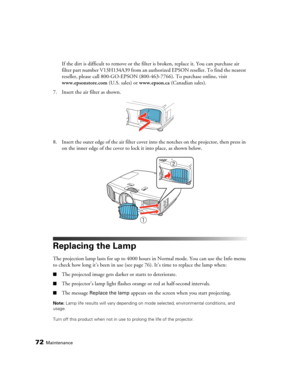Page 7272Maintenance
If the dirt is difficult to remove or the filter is broken, replace it. You can purchase air 
filter part number V13H134A39 from an authorized EPSON reseller. To find the nearest 
reseller, please call 800-GO-EPSON (800-463-7766). To purchase online, visit 
www.epsonstore.com (U.S. sales) or www.epson.ca (Canadian sales).
7. Insert the air filter as shown.
8. Insert the outer edge of the air filter cover into the notches on the projector, then press in 
on the inner edge of the cover to...