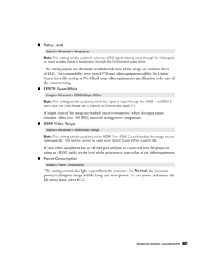 Page 45Making Detailed Adjustments45
■Setup Level
Note: This setting can be used only when an NTSC signal is being input through the Video port, 
or when a video signal is being input through the Component video ports.
This setting adjusts the threshold at which dark areas of the image are rendered black 
(0 IRE). For compatibility with most DVD and video equipment sold in the United 
States, leave this setting at 0%. Check your video equipment’s specifications to be sure of 
the correct setting. 
■EPSON Super...