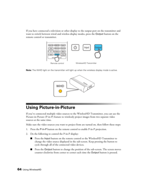 Page 6464Using WirelessHD
If you have connected a television or other display to the output port on the transmitter and 
want to switch between wired and wireless display modes, press the 
Output button on the 
remote control or transmitter.
Note: The WiHD light on the transmitter will light up when the wireless display mode is active.
Using Picture-in-Picture
If you’ve connected multiple video sources to the WirelessHD Transmitter, you can use the 
Picture-in-Picture (P-in-P) feature to wirelessly project...