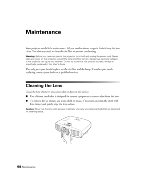 Page 6868Maintenance
Maintenance
Your projector needs little maintenance. All you need to do on a regular basis is keep the lens 
clean. You also may need to clean the air filter to prevent overheating.
Warning: Before you clean any part of the projector, turn it off and unplug the power cord. Never 
open any cover on the projector, except the lamp and filter covers. Dangerous electrical voltages 
in the projector can injure you severely. Do not try to service this product yourself, except as 
specifically...