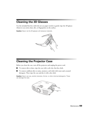 Page 69Maintenance69
Cleaning the 3D Glasses
Use the included lint-free cloth (do not use paper towels) to gently wipe the 3D glasses 
whenever you notice dust, dirt, or fingerprints on the surface.
Caution: Never rub the 3D glasses with abrasive materials.
Cleaning the Projector Case
Before you clean the case, turn off the projector and unplug the power cord.
■To remove dirt or dust, wipe the case with a soft, dry, lint-free cloth.
■To remove stubborn dirt or stains, moisten a soft cloth with water and a...