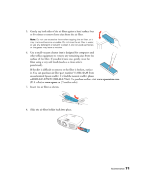 Page 71Maintenance71
5. Gently tap both sides of the air filter against a hard surface four 
or five times to remove loose dust from the air filter.
Note: Do not use excessive force when tapping the air filter, or it 
may crack and become unusable. Do not rinse the air filter in water, 
or use any detergent or solvent to clean it. Do not used canned air, 
or the gases may leave a residue. 
6. Use a small vacuum cleaner that is designed for computers and 
other office equipment to remove any remaining dust from...