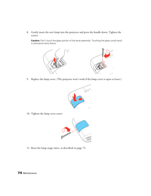 Page 7474Maintenance
8. Gently insert the new lamp into the projector and press the handle down. Tighten the 
screws.
Caution: Don’t touch the glass portion of the lamp assembly. Touching the glass could result 
in premature lamp failure.
9. Replace the lamp cover. (The projector won’t work if the lamp cover is open or loose.)
10. Tighten the lamp cover screw.
11. Reset the lamp usage timer, as described on page 75. 