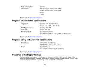 Page 127

Power
consumption
 Operating:

(220
to240 V)
 High
Power Consumption mode:277W
 Low
Power Consumption mode:230W
 Standby:

0.40
W
 Parent
topic:Technical Specifications
 Projector
Environmental Specifications
 Temperature
 Operating:
41to95 ºF (5 to35 ºC)
 Storage:
14to140 ºF (– 10 to60 ºC)
 Humidity
(relative,non-
 Operating:
20to80%
 condensing)

Storage:
10to90%
 Operating
altitude
 Up
to4921 feet(1500 m)
 Up
to7500 feet(2286 m)with High Altitude Modeenabled
 Parent
topic:Technical Specifications...