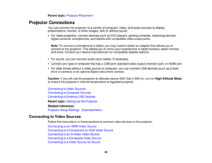 Page 26

Parent
topic:Projector Placement
 Projector
Connections
 You
canconnect theprojector toavariety ofcomputer, video,andaudio sources todisplay
 presentations,
movies,orother images, withorwithout sound.
 •
For video projection, connectdevicessuchasDVD players, gamingconsoles, streaming devices,
 digital
cameras, smartphones, andtablets withcompatible videooutput ports.
 Note:
Toconnect asmartphone ortablet, youmay need toobtain anadapter thatallows youto
 connect
tothe projector. Thisallows youtomirror...
