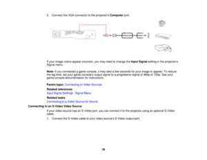 Page 28

2.
Connect theVGA connector tothe projectors Computer port.
 If
your image colorsappear incorrect, youmay need tochange theInput Signal settinginthe projectors
 Signal
menu.
 Note:
Ifyou connected agame console, itmay takeafew seconds foryour image toappear. Toreduce
 the
lagtime, setyour game consoles outputsignaltoaprogressive signalof480p or720p. Seeyour
 game
console documentation forinstructions.
 Parent
topic:Connecting toVideo Sources
 Related
references
 Input
Signal Settings -Signal Menu...