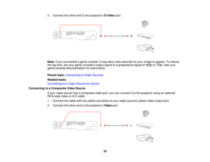 Page 29

2.
Connect theother endtothe projectors S-Videoport.
 Note:
Ifyou connected agame console, itmay takeafew seconds foryour image toappear. Toreduce
 the
lagtime, setyour game consoles outputsignaltoaprogressive signalof480p or720p. Seeyour
 game
console documentation forinstructions.
 Parent
topic:Connecting toVideo Sources
 Related
tasks
 Connecting
toaVideo Source forSound
 Connecting
toaComposite VideoSource
 If
your video source hasacomposite videoport,youcanconnect itto the projector...