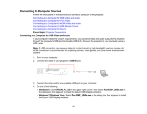 Page 31

Connecting
toComputer Sources
 Follow
theinstructions inthese sections toconnect acomputer tothe projector.
 Connecting
toaComputer forUSB Video andAudio
 Connecting
toaComputer forVGA Video
 Connecting
toaComputer forHDMI Video andAudio
 Connecting
toaComputer forUSB Mouse Control
 Connecting
toaComputer forSound
 Parent
topic:Projector Connections
 Connecting
toaComputer forUSB Video andAudio
 If
your computer meetsthesystem requirements, youcansend video andaudio output tothe projector
 through...