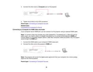 Page 33

3.
Connect theother endtoaComputer portonthe projector.
 4.
Tighten thescrews onthe VGA connectors.
 Parent
topic:Connecting toComputer Sources
 Related
tasks
 Connecting
toaComputer forSound
 Connecting
toaComputer forHDMI Video andAudio
 If
your computer hasanHDMI port,youcanconnect itto the projector usinganoptional HDMIcable.
 Note:
Toconnect aMac thatincludes onlyaMini DisplayPort, Thunderboltport,orMini-DVI portfor
 video
output, youneed toobtain anadapter thatallows youtoconnect tothe projectors...