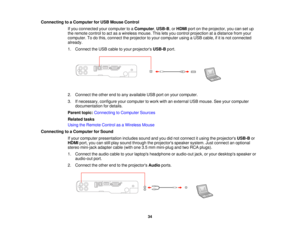 Page 34

Connecting
toaComputer forUSB Mouse Control
 If
you connected yourcomputer toaComputer ,USB-B ,or HDMI portonthe projector, youcansetup
 the
remote controltoact asawireless mouse.Thisletsyou control projection atadistance fromyour
 computer.
Todothis, connect theprojector toyour computer usingaUSB cable, ifitis not connected
 already.

1.
Connect theUSB cable toyour projectors USB-Bport.
 2.
Connect theother endtoany available USBportonyour computer.
 3.
Ifnecessary, configureyourcomputer towork...
