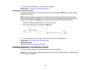Page 37

2.
Disconnect theUSB device orcamera fromtheprojector.
 Parent
topic:Connecting toExternal USBDevices
 Connecting
toaDocument Camera
 You
canconnect theEpson DC-06 document cameratoyour projectors USB-Aporttoproject images
 viewed
bythe camera.
 Note:
Foradditional featuressupported bysoftware, connecttheEpson DC-06 document camerato
 your
computer insteadofthe projector. Youmay beable toconnect different Epsondocument camera
 models
toyour projectors Computer port.Seethedocument...
