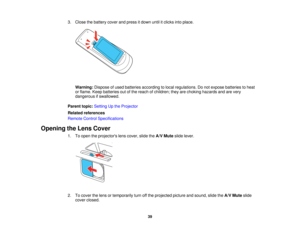 Page 39

3.
Close thebattery coverandpress itdown untilitclicks intoplace.
 Warning:
Disposeofused batteries according tolocal regulations. Donot expose batteries toheat
 or
flame. Keepbatteries outofthe reach ofchildren; theyarechoking hazards andarevery
 dangerous
ifswallowed.
 Parent
topic:Setting Upthe Projector
 Related
references
 Remote
ControlSpecifications
 Opening
theLens Cover
 1.
Toopen theprojectors lenscover, slidetheA/V Mute slidelever.
 2.
Tocover thelens ortemporarily turnoffthe projected...