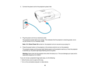 Page 42

2.
Connect thepower cordtothe projectors powerinlet.
 3.
Plug thepower cordintoanelectrical outlet.
 The
projectors powerlightturns orange. Thisindicates thattheprojector isreceiving power,butis
 not
yetturned on(itisin standby mode).
 Note:
WithDirect Power Onturned on,theprojector turnsonassoon asyou plug itin.
 4.
Press thepower button onthe projector orthe remote controltoturn onthe projector.
 The
projector beepsandthepower lightflashes greenasthe projector warmsup.Once theprojector
 is
warmed...