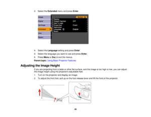 Page 49

3.
Select theExtended menuandpress Enter.
 4.
Select theLanguage settingandpress Enter.
 5.
Select thelanguage youwant touse and press Enter.
 6.
Press Menu orEsc toexit themenus.
 Parent
topic:UsingBasicProjector Features
 Adjusting
theImage Height
 If
you areprojecting fromatable orother flatsurface, andtheimage istoo high orlow, youcanadjust
 the
image heightusingtheprojectors adjustablefeet.
 1.
Turn onthe projector anddisplay animage.
 2.
Toadjust thefront foot,pulluponthe foot release...