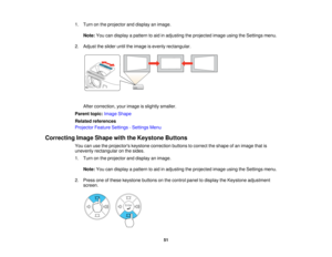 Page 51

1.
Turn onthe projector anddisplay animage.
 Note:
Youcandisplay apattern toaid inadjusting theprojected imageusingtheSettings menu.
 2.
Adjust theslider untiltheimage isevenly rectangular.
 After
correction, yourimage isslightly smaller.
 Parent
topic:Image Shape
 Related
references
 Projector
FeatureSettings -Settings Menu
 Correcting
ImageShape withtheKeystone Buttons
 You
canusetheprojectors keystonecorrection buttonstocorrect theshape ofan image thatis
 unevenly
rectangular onthe sides.
 1.
Turn...