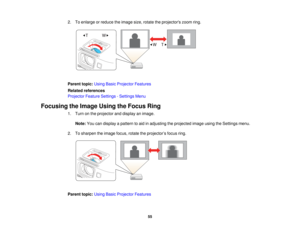 Page 55

2.
Toenlarge orreduce theimage size,rotate theprojectors zoomring.
 Parent
topic:UsingBasicProjector Features
 Related
references
 Projector
FeatureSettings -Settings Menu
 Focusing
theImage UsingtheFocus Ring
 1.
Turn onthe projector anddisplay animage.
 Note:
Youcandisplay apattern toaid inadjusting theprojected imageusingtheSettings menu.
 2.
Tosharpen theimage focus,rotatetheprojector ’s focus ring.
 Parent
topic:UsingBasicProjector Features
 55   