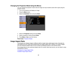 Page 61

Changing
theProjection ModeUsing theMenus
 You
canchange theprojection modetoflip the image overtop-to-bottom and/orleft-to-right usingthe
 projector
menus.
 1.
Turn onthe projector anddisplay animage.
 2.
Press theMenu button.
 3.
Select theExtended menuandpress Enter.
 4.
Select theProjection settingandpress Enter.
 5.
Select aprojection modeandpress Enter.
 6.
Press Menu orEsc toexit themenus.
 Parent
topic:Projection Modes
 Image
Aspect Ratio
 The
projector candisplay images indifferent...