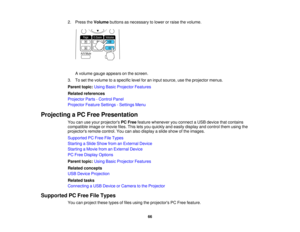 Page 66

2.
Press theVolume buttonsasnecessary tolower orraise thevolume.
 A
volume gaugeappears onthe screen.
 3.
Toset the volume toaspecific levelforaninput source, usetheprojector menus.
 Parent
topic:UsingBasicProjector Features
 Related
references
 Projector
Parts-Control Panel
 Projector
FeatureSettings -Settings Menu
 Projecting
aPC Free Presentation
 You
canuseyour projectors PCFree feature whenever youconnect aUSB device thatcontains
 compatible
imageormovie files.Thisletsyou quickly andeasily display...