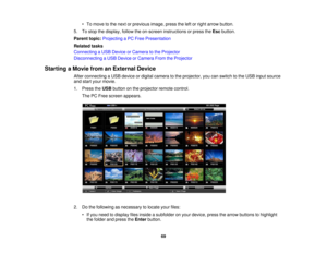 Page 69

•
To move tothe next orprevious image,presstheleftorright arrow button.
 5.
Tostop thedisplay, followtheon-screen instructions orpress theEsc button.
 Parent
topic:Projecting aPC Free Presentation
 Related
tasks
 Connecting
aUSB Device orCamera tothe Projector
 Disconnecting
aUSB Device orCamera FromtheProjector
 Starting
aMovie fromanExternal Device
 After
connecting aUSB device ordigital camera tothe projector, youcanswitch tothe USB input source
 and
start your movie.
 1.
Press theUSB button onthe...