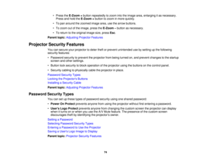 Page 74

•
Press theE-Zoom +button repeatedly tozoom intotheimage area,enlarging itas necessary.
 Press
andhold theE-Zoom +button tozoom inmore quickly.
 •
To pan around thezoomed imagearea,usethearrow buttons.
 •
To zoom outofthe image, presstheE-Zoom –button asnecessary.
 •
To return tothe original imagesize,press Esc.
 Parent
topic:Adjusting ProjectorFeatures
 Projector
SecurityFeatures
 You
cansecure yourprojector todeter theftorprevent unintended usebysetting upthe following
 security
features:
 •
Password...