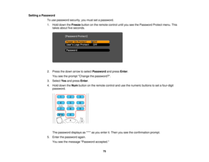 Page 75

Setting
aPassword
 To
use password security,youmust setapassword.
 1.
Hold down theFreeze buttononthe remote controluntilyouseethePassword Protectmenu.This
 takes
about fiveseconds.
 2.
Press thedown arrow toselect Password andpress Enter.
 You
seetheprompt Change thepassword?.
 3.
Select Yesandpress Enter.
 4.
Hold down theNum button onthe remote controlandusethenumeric buttonstoset afour-digit
 password.

The
password displaysas**** asyou enter it.Then youseetheconfirmation prompt.
 5.
Enter...