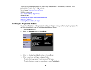 Page 80

To
prevent anyonefromchanging theUsers Logosettings withoutfirstentering apassword, seta
 password
andenable UsersLogosecurity.
 Parent
topic:Password SecurityTypes
 Related
references
 Input
Signal Settings -Signal Menu
 Related
tasks
 Shutting
Offthe Picture andSound Temporarily
 Setting
aPassword
 Selecting
Password SecurityTypes
 Locking
theProjector s Buttons
 You
canlock thebuttons onthe projectors controlpaneltoprevent anyonefromusing theprojector. You
 can
lock allthe buttons orall the buttons...