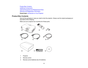 Page 11

Product
BoxContents
 Additional
Components
 Optional
Equipment andReplacement Parts
 Warranty
andRegistration Information
 Parent
topic:Introduction toYour Projector
 Product
BoxContents
 Save
allthe packaging incase youneed toship theprojector. Alwaysusetheoriginal packaging (or
 equivalent)
whenshipping.
 Make
sureyourprojector boxincluded allofthese parts:
 1
 Projector

2
 Remote
control
 3
 Remote
controlbatteries (twoAAalkaline)
 11  