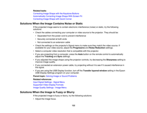 Page 122

Related
tasks
 Correcting
ImageShape withtheKeystone Buttons
 Automatically
CorrectingImageShape WithScreen Fit
 Correcting
ImageShape withQuick Corner
 Solutions
WhentheImage Contains NoiseorStatic
 If
the projected imageseems tocontain electronic interference (noise)orstatic, trythe following
 solutions:

•
Check thecables connecting yourcomputer orvideo source tothe projector. Theyshould be:
 •
Separated fromthepower cordtoprevent interference
 •
Securely connected atboth ends
 •
Not connected toan...