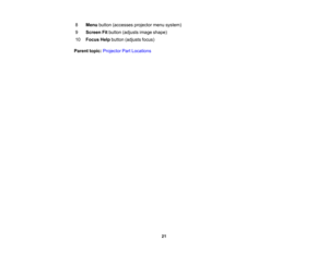 Page 21

8
 Menu
button (accesses projectormenusystem)
 9
 Screen
Fitbutton (adjusts imageshape)
 10
 Focus
Helpbutton (adjusts focus)
 Parent
topic:Projector PartLocations
 21 