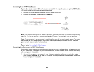 Page 29

Connecting
toan HDMI Video Source
 If
your video source hasanHDMI port,youcanconnect itto the projector usinganoptional HDMIcable.
 The
HDMI connection providesthebest image quality.
 1.
Connect theHDMI cabletoyour video sources HDMIoutput port.
 2.
Connect theother endtothe projectors HDMIport.
 Note:
Theprojector willconvert thedigital audiosignal sentfrom yourvideo source intoamono analog
 signal
forthe internal speaker orastereo analog signalifyou areconnecting toexternal speakers.
 Note:
Ifyou...