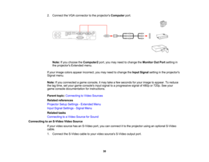 Page 30

2.
Connect theVGA connector tothe projectors Computer port.
 Note:
Ifyou choose theComputer2 port,youmay need tochange theMonitor OutPort setting in
 the
projectors Extendedmenu.
 If
your image colorsappear incorrect, youmay need tochange theInput Signal settinginthe projectors
 Signal
menu.
 Note:
Ifyou connected agame console, itmay takeafew seconds foryour image toappear. Toreduce
 the
lagtime, setyour game consoles inputsignal toaprogressive signalof480p or720p. Seeyour
 game
console documentation...