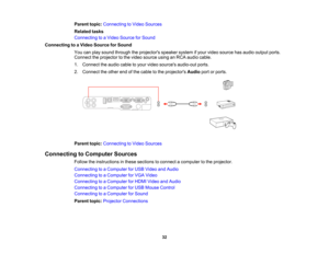 Page 32

Parent
topic:Connecting toVideo Sources
 Related
tasks
 Connecting
toaVideo Source forSound
 Connecting
toaVideo Source forSound
 You
canplay sound through theprojectors speakersystemifyour video source hasaudio output ports.
 Connect
theprojector tothe video source usinganRCA audio cable.
 1.
Connect theaudio cabletoyour video sources audio-out ports.
 2.
Connect theother endofthe cable tothe projectors Audioportorports.
 Parent
topic:Connecting toVideo Sources
 Connecting
toComputer Sources
 Follow...