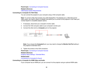 Page 34

Parent
topic:Connecting toComputer Sources
 Related
references
 USB
Display System Requirements
 Connecting
toaComputer forVGA Video
 You
canconnect theprojector toyour computer usingaVGA computer cable.
 Note:
Toconnect aMac thatincludes onlyaMini DisplayPort, Thunderboltport,orMini-DVI portfor
 video
output, youneed toobtain anadapter thatallows youtoconnect tothe projectors VGAvideo port.
 Contact
Appleforcompatible adapteroptions.
 1.
Ifnecessary, disconnectyourcomputers monitorcable.
 2.
Connect...