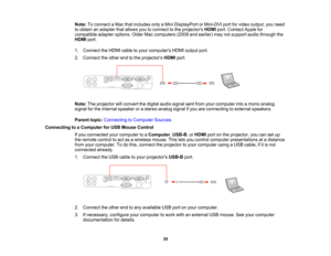 Page 35

Note:
Toconnect aMac thatincludes onlyaMini DisplayPort orMini-DVI portforvideo output, youneed
 to
obtain anadapter thatallows youtoconnect tothe projectors HDMIport.Contact Applefor
 compatible
adapteroptions. OlderMaccomputers (2009andearlier) maynotsupport audiothrough the
 HDMI
port.
 1.
Connect theHDMI cabletoyour computers HDMIoutput port.
 2.
Connect theother endtothe projectors HDMIport.
 Note:
Theprojector willconvert thedigital audiosignal sentfrom yourcomputer intoamono analog
 signal...