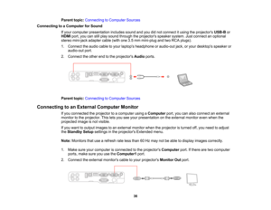 Page 36

Parent
topic:Connecting toComputer Sources
 Connecting
toaComputer forSound
 If
your computer presentation includessoundandyoudidnot connect itusing theprojectors USB-Bor
 HDMI
port,youcanstillplay sound through theprojectors speakersystem.Justconnect anoptional
 stereo
mini-jack adaptercable(withone3.5mm mini-plug andtwoRCA plugs).
 1.
Connect theaudio cabletoyour laptops headphone oraudio-out jack,oryour desktops speakeror
 audio-out
port.
 2.
Connect theother endtothe projectors Audioports.
 Parent...